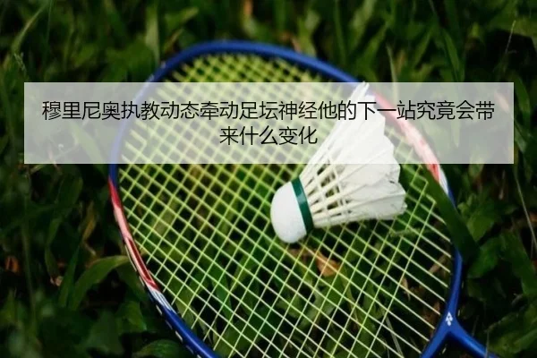 穆里尼奥执教动态牵动足坛神经他的下一站究竟会带来什么变化