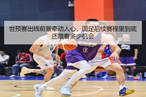 世预赛出线前景牵动人心，国足后续赛程里到底还藏着多少机会