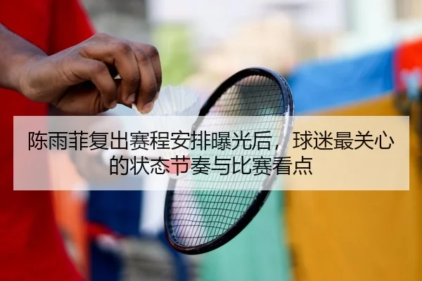 陈雨菲复出赛程安排曝光后，球迷最关心的状态节奏与比赛看点
